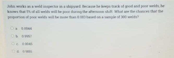 John works as a weld inspector in a shipyard. Because he keeps track of good and poor welds, he
knows that 5% of all welds will be poor during the afternoon shift. What are the chances that the
proportion of poor welds will be more than 0.083 based on a sample of 300 welds?
O a 0.0044
Ob 0.9957
Ⓒc 0.0045
Od 0.9881