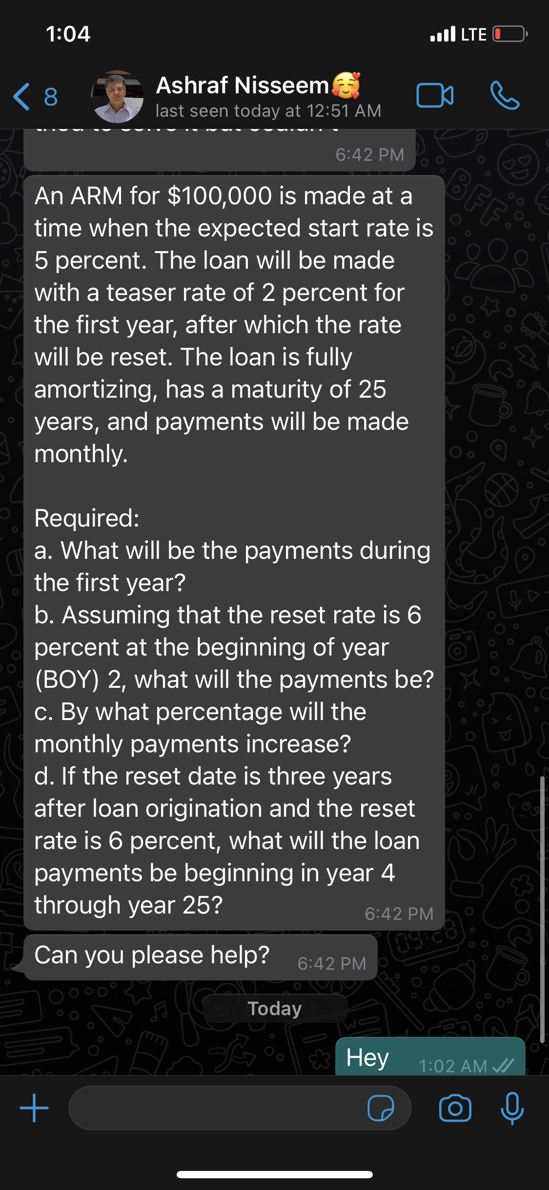 1:04
.ull LTE
Ashraf Nisseem!
< 8
last seen today at 12:51 AM
6:42 PM
BFF:
An ARM for $100,000 is made at a
time when the expected start rate is
5 percent. The loan will be made
with a teaser rate of 2 percent for
the first year, after which the rate
will be reset. The loan is fully
amortizing, has a maturity of 25
years, and payments will be made
monthly.
Required:
a. What will be the payments during
the first year?
b. Assuming that the reset rate is 6
percent at the beginning of year
(BOY) 2, what will the payments be?
c. By what percentage will the
monthly payments increase?
d. If the reset date is three years
after loan origination and the reset
rate is 6 percent, what will the loan
payments be beginning in year 4
through year 25?
6:42 PM
Can you please help?
6:42 PM
Today
* Hey
1:02 AM /
000
