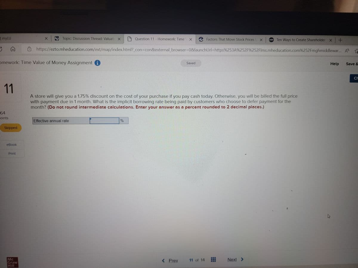 Lu Topic: Discussion Thread: Valuati X
Question 11 - Homework: Time X
Factors That Move Stock Prices UX HBR Ten Ways to Create Shareholder x +
S
https://ezto.mheducation.com/ext/map/index.html?_con=con&external_browser=0&launchUrl=https%253A%252F%252Flms.mheducation.com%252Fmghmiddlewar... A
omework: Time Value of Money Assignment i
Saved
Help
Save &
11
A store will give you a 1.75% discount on the cost of your purchase if you pay cash today. Otherwise, you will be billed the full price
with payment due in 1 month. What is the implicit borrowing rate being paid by customers who choose to defer payment for the
month? (Do not round intermediate calculations. Enter your answer as a percent rounded to 2 decimal places.)
Effective annual rate
%
< Prev
11 of 14 Next >
| myLU
64
oints
Skipped
eBook
Print
Mc
Graw
K
CH