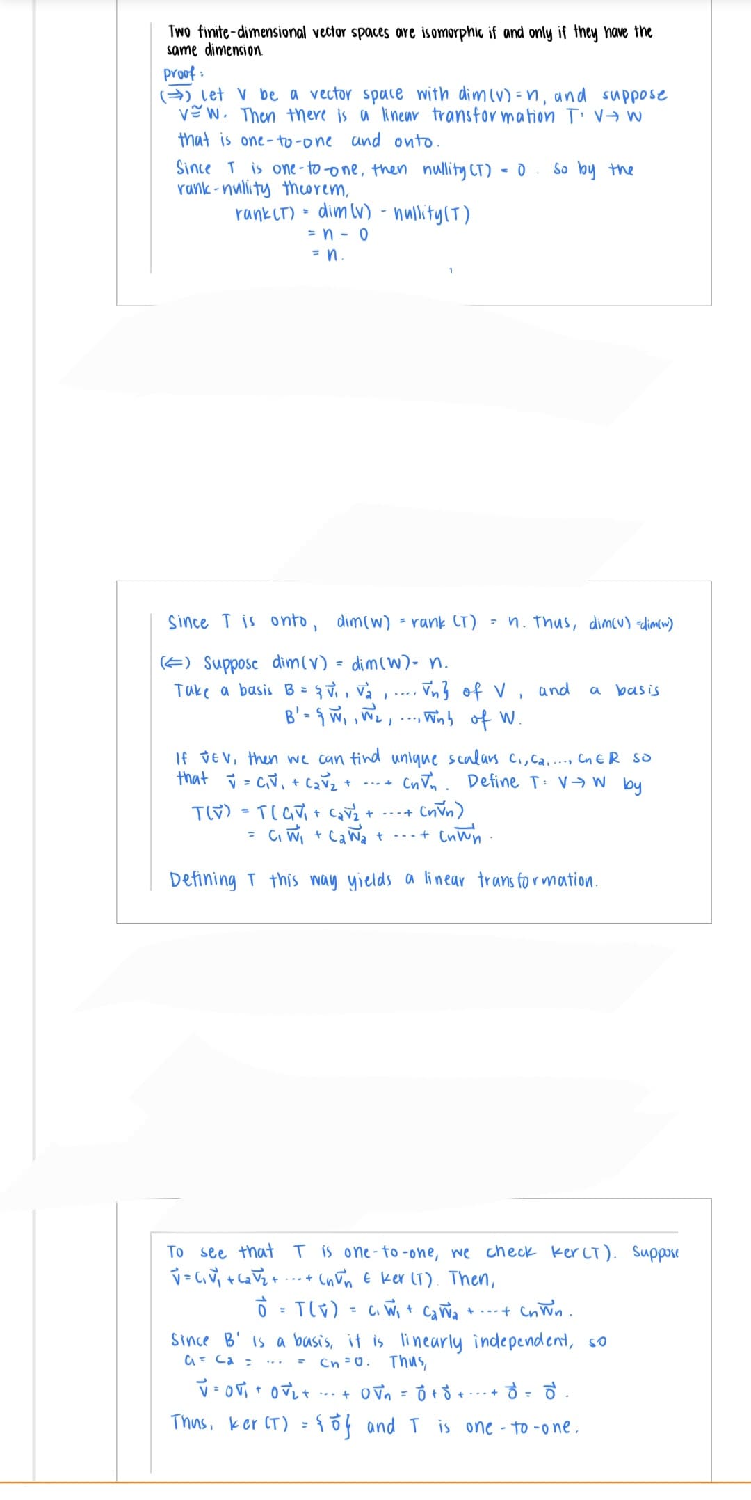 Two finite-dimensional vector spaces are isomorphic if and only if they have the
same dimension.
proof:
(Let V be a vector space with dim (v) = n, and suppose
vew. Then there is a linear transformation TV-W
that is one-to-one and onto.
Since T is one-to-one, then nullity (T) = 0 So by the
rank-nulity theorem,
rank (T) = dim (v) - nullity (T)
= n - 0
= n.
Since T is onto, dim(w) = rank (T)
() Suppose dim(v) = dim (w) - n.
Take a basis B = { V₁, V₂, ...
Vn² of V
B' = { W₁, W₂,..., Winb of W.
= n. Thus, dim(v) =dim(w)
TLV) = TGV₁+ C₂v₂ + +
=
and
If VEV, then we can find unique scalars c₁, c₂...., CnER SO
that = C₁V₁ + C₂ √₂ +
Cnn. Define T: VW by
(nVn)
++
C₁ W₁+CaNa +---+ cnwn.
Defining T this way yields a linear transformation.
a
To see that T is one-to-one, we check kerCT). Suppose
V=C₁V₁ +₂√√₂+
+ (nun & ker (T). Then,
= T(V) = C₁W₁ + C₂ W₂ + .-- + Cn Wn.
Since B' is a basis, it is linearly independent, so
G₁ = Ca =
Cn=0. Thus,
V=Ov₁ + O₂ +
ㅎㅎㅎ..
...+ 0√₁ = 0 +
Thus, ker (T) = {of and I is one-to-one.
++
basis