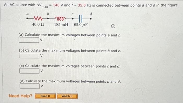 An AC source with AV.
a
max
= 140 V and f = 35.0 Hz is connected between points a and d in the figure.
W
mor
185 mH 65.0 με
40.0 Ω
(a) Calculate the maximum voltages between points a and b.
Need Help?
d
TH
(b) Calculate the maximum voltages between points b and c.
V
(c) Calculate the maximum voltages between points c and d.
(d) Calculate the maximum voltages between points b and d.
V
Read It
Watch It