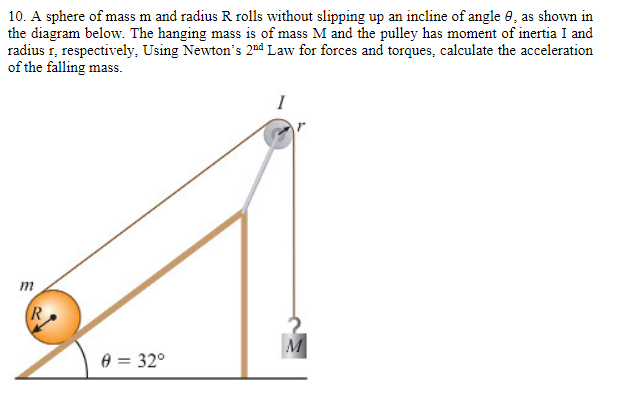 10. A sphere of mass m and radius R rolls without slipping up an incline of angle 8, as shown in
the diagram below. The hanging mass is of mass M and the pulley has moment of inertia I and
radius r, respectively, Using Newton's 2nd Law for forces and torques, calculate the acceleration
of the falling mass.
m
R
0 = 32°
M