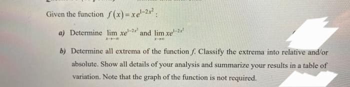 Given the function f(x)=xel-2x²:
a) Determine lim xe-2 and lim xe-2x²
X-
X-
b) Determine all extrema of the function f. Classify the extrema into relative and/or
absolute. Show all details of your analysis and summarize your results in a table of
variation. Note that the graph of the function is not required.