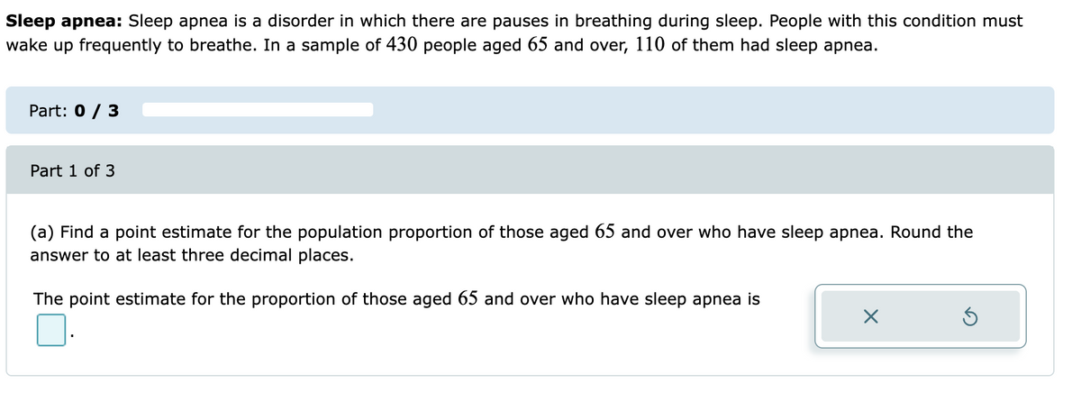 Sleep apnea: Sleep apnea is a disorder in which there are pauses in breathing during sleep. People with this condition must
wake up frequently to breathe. In a sample of 430 people aged 65 and over, 110 of them had sleep apnea.
Part: 0 / 3
Part 1 of 3
(a) Find a point estimate for the population proportion of those aged 65 and over who have sleep apnea. Round the
answer to at least three decimal places.
The point estimate for the proportion of those aged 65 and over who have sleep apnea is
×
Ś