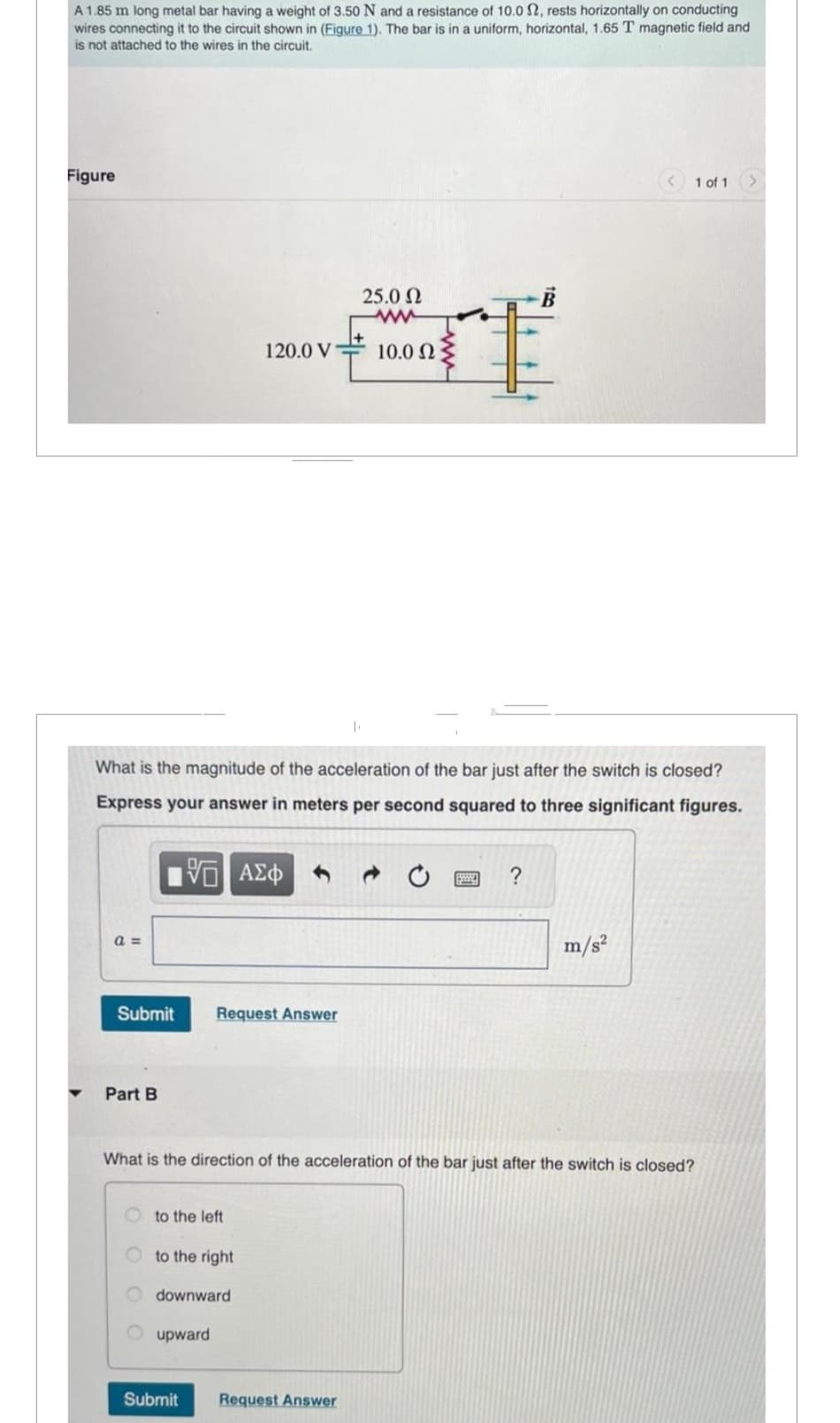 A 1.85 m long metal bar having a weight of 3.50 N and a resistance of 10.0 S2, rests horizontally on conducting
wires connecting it to the circuit shown in (Figure 1). The bar is in a uniform, horizontal, 1.65 T magnetic field and
is not attached to the wires in the circuit.
Figure
a =
Submit Request Answer
Part B
What is the magnitude of the acceleration of the bar just after the switch is closed?
Express your answer in meters per second squared to three significant figures.
15. ΑΣΦ
to the left
to the right
120.0 V
downward
upward
Submit
T
25.0 Ω
www
Request Answer
10.0 Ω
What is the direction of the acceleration of the bar just after the switch is closed?
S
?
1 of 1
m/s²