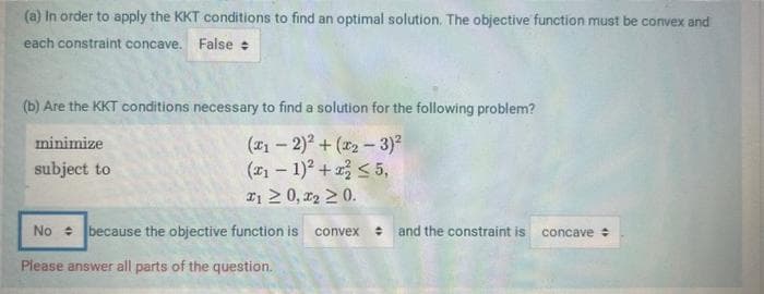 (a) In order to apply the KKT conditions to find an optimal solution. The objective function must be convex and
each constraint concave. False
(b) Are the KKT conditions necessary to find a solution for the following problem?
minimize
(₁-2)²+(₂-3)²
subject to
(x₁ − 1)² + x ≤5,
21 ≥ 0,2₂ ≥ 0.
No because the objective function is convex
Please answer all parts of the question.
and the constraint is
concave