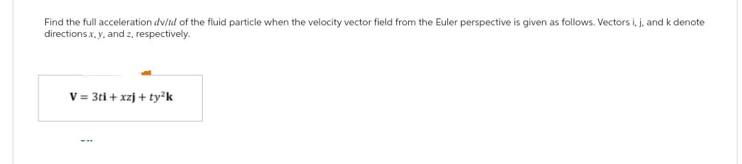 Find the full acceleration dv/td of the fluid particle when the velocity vector field from the Euler perspective is given as follows. Vectors i, j, and k denote
directions x, y, and z, respectively.
V = 3ti + xzj + ty²k