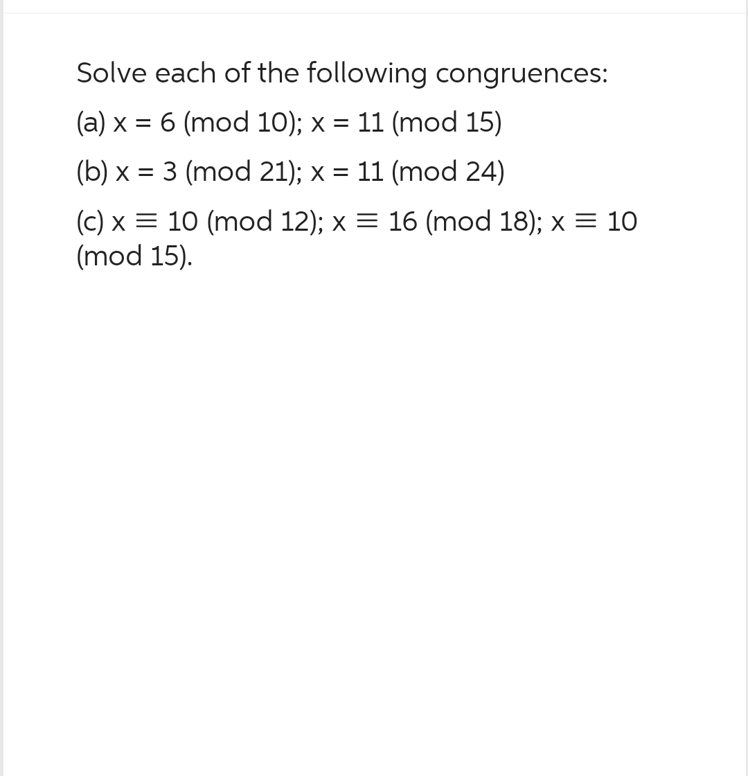 Solve each of the following congruences:
(a) x = 6 (mod 10); x = 11 (mod 15)
(b) x = 3 (mod 21); x = 11 (mod 24)
(c) x = 10 (mod 12); x = 16 (mod 18); x = 10
(mod 15).