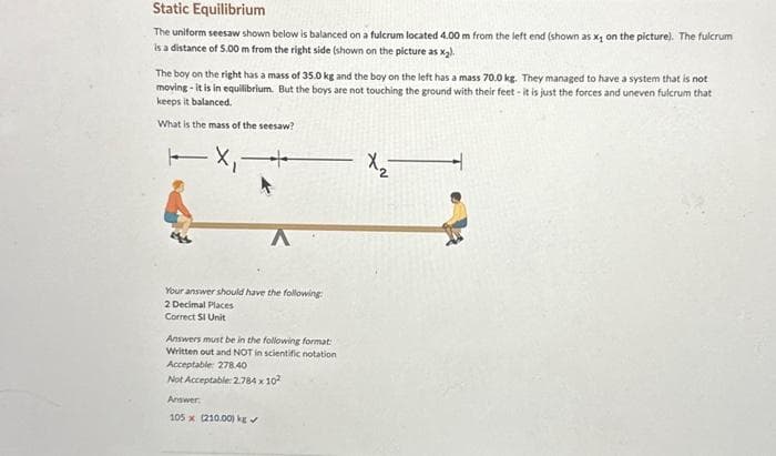 Static Equilibrium
The uniform seesaw shown below is balanced on a fulcrum located 4.00 m from the left end (shown as x, on the picture). The fulcrum
is a distance of 5.00 m from the right side (shown on the picture as x₂).
The boy on the right has a mass of 35.0 kg and the boy on the left has a mass 70.0 kg. They managed to have a system that is not
moving - it is in equilibrium. But the boys are not touching the ground with their feet- it is just the forces and uneven fulcrum that
keeps it balanced.
What is the mass of the seesaw?
X₁ +
Your answer should have the following:
2 Decimal Places
Correct SI Unit
Answers must be in the following format:
Written out and NOT in scientific notation
Acceptable: 278.40
Not Acceptable: 2.784 x 10²
Answer
105 x (210.00) kg ✔
X2