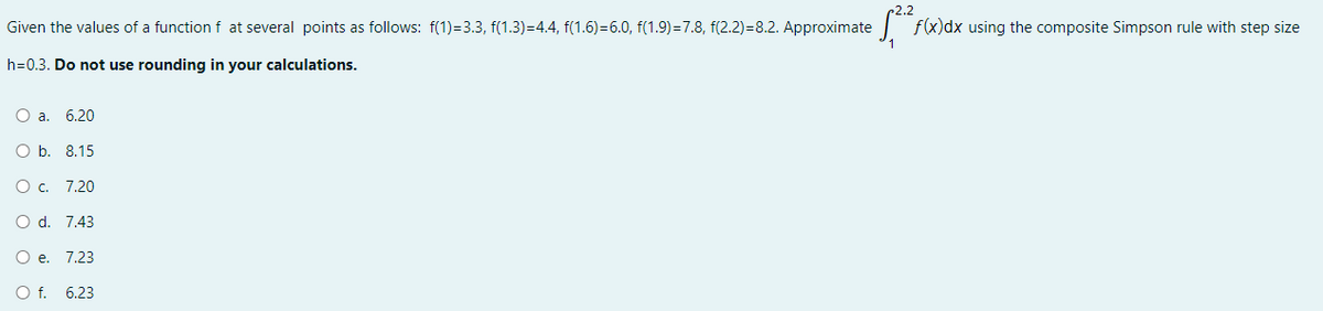 Given the values of a function f at several points as follows: f(1)-3.3, f(1.3)=4.4, f(1.6)=6.0, f(1.9)=7.8, f(2.2)=8.2. Approximate
h=0.3. Do not use rounding in your calculations.
O a. 6.20
O b. 8.15
O c. 7.20
O d. 7.43
O e. 7.23
O f.
6.23
1,2²², f(x)dx using the composite Simpson rule with step size