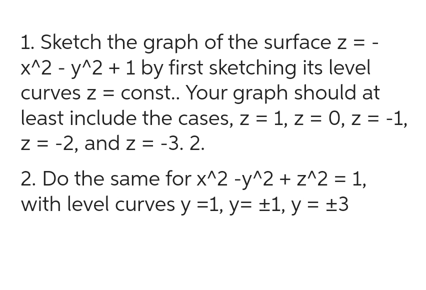 1. Sketch the graph of the surface z = -
x^2y^2 + 1 by first sketching its level
curves z = const.. Your graph should at
least include the cases, z = 1, z = 0, z = -1,
z = -2, and z = -3. 2.
2. Do the same for x^2 -y^2 + z^2 = 1,
with level curves y = 1, y= ±1, y = ±3