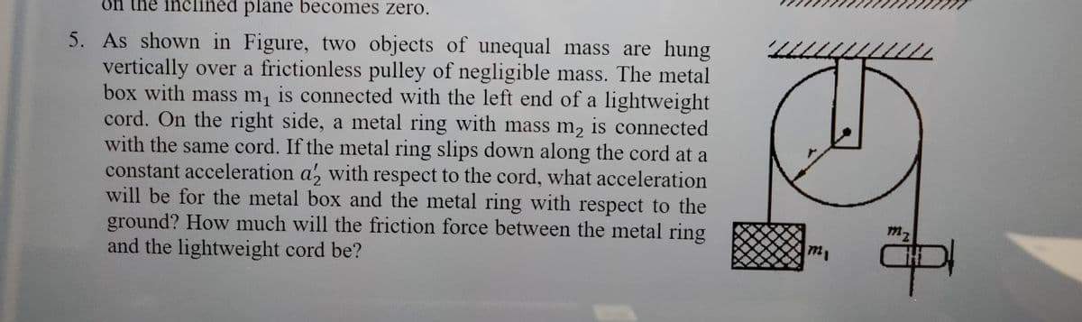 on the e inclined plane becomes zero.
5. As shown in Figure, two objects of unequal mass are hung
vertically over a frictionless pulley of negligible mass. The metal
box with mass m₁ is connected with the left end of a lightweight
cord. On the right side, a metal ring with mass m₂ is connected
with the same cord. If the metal ring slips down along the cord at a
constant acceleration a2 with respect to the cord, what acceleration
will be for the metal box and the metal ring with respect to the
ground? How much will the friction force between the metal ring
and the lightweight cord be?
m₁
mz
11