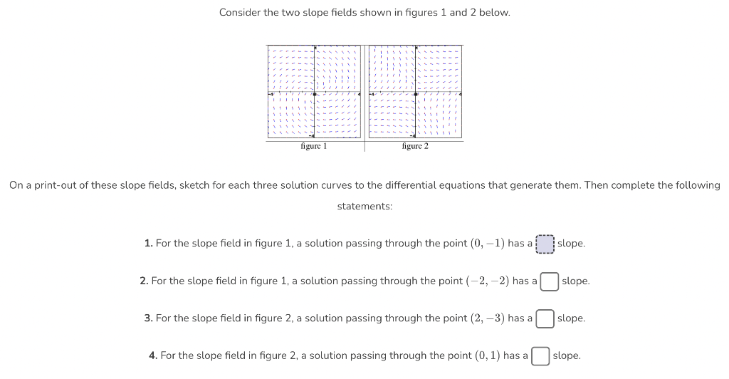 Consider the two slope fields shown in figures 1 and 2 below.
SITIO
20
figure 1
figure 2
statements:
'
On a print-out of these slope fields, sketch for each three solution curves to the differential equations that generate them. Then complete the following
1. For the slope field in figure 1, a solution passing through the point (0, -1) has a
2. For the slope field in figure 1, a solution passing through the point (-2,-2) has a
3. For the slope field in figure 2, a solution passing through the point (2, -3) has a
4. For the slope field in figure 2, a solution passing through the point (0, 1) has a
slope.
slope.
slope.
slope.