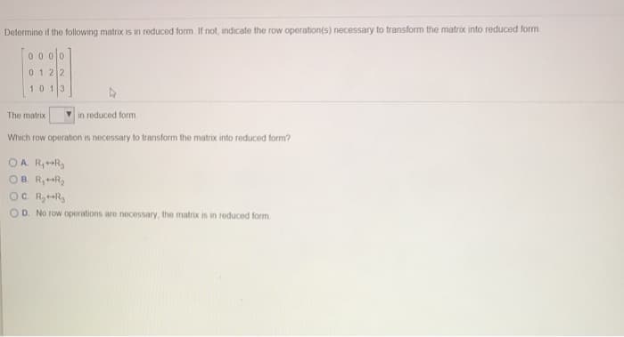 Determine if the following matrix is in reduced form. If not, indicate the row operation(s) necessary to transform the matrix into reduced form.
0000
0122
1013
The matrix
Which row operation is necessary to transform the matrix into reduced form?
OA R₁++R₂
OB. R₁+R₂
OC. R₂++R₂
OD. No row operations are necessary, the matrix is in reduced form.
in reduced form.