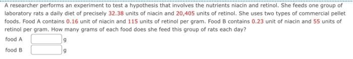 A researcher performs an experiment to test a hypothesis that involves the nutrients niacin and retinol. She feeds one group of
laboratory rats a daily diet of precisely 32.38 units of niacin and 20,405 units of retinol. She uses two types of commercial pellet
foods. Food A contains 0.16 unit of niacin and 115 units of retinol per gram. Food B contains 0.23 unit of niacin and 55 units of
retinol per gram. How many grams of each food does she feed this group of rats each day?
food A
food B
g