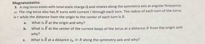 Magnetostatics
3. A ring torus exists with total static charge Q and rotates along the symmetry axis at angular frequency
w. The ring torus also has N turns with current / through each turn. The radius of each turn of the torus
is r while the distance from the origin to the center of each turn is R.
What is B at the origin and why?
What is B at the center of the current loops of the torus at a distance R from the origin and
why?
What is B at a distance zo >> R along the symmetry axis and why?
a.
b.
C.