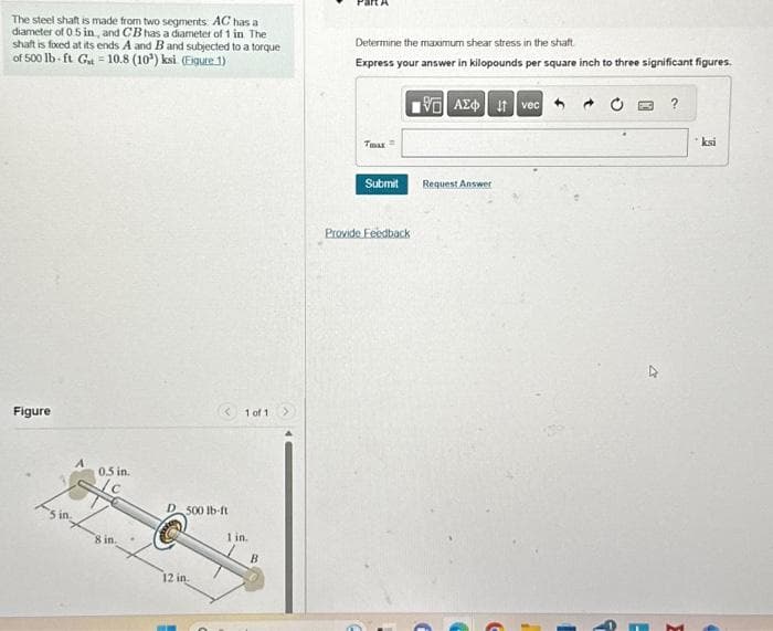 The steel shaft is made from two segments: AC has a
diameter of 0.5 in, and CB has a diameter of 1 in The
shaft is fixed at its ends A and B and subjected to a torque
of 500 lb-ft G₁ = 10.8 (10¹) ksi (Figure 1)
Figure
0.5 in.
8 in.
D 500 lb-ft
12 in.
1 of 1
1 in.
B
Determine the maximum shear stress in the shaft.
Express your answer in kilopounds per square inch to three significant figures.
Tmax
Submit
Provide Feedback
IVE ΑΣΦ. 11 | vec
Request Answer
?
ksi