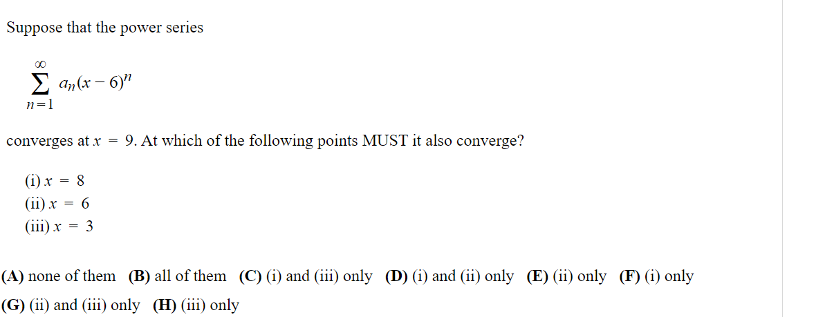 Suppose that the power series
Σan(x-6)
n=1
converges at x = 9. At which of the following points MUST it also converge?
(i) x = 8
(ii) x = 6
(iii) x = 3
(A) none of them (B) all of them (C) (i) and (iii) only (D) (i) and (ii) only (E) (ii) only (F) (i) only
(G) (ii) and (iii) only (H) (iii) only