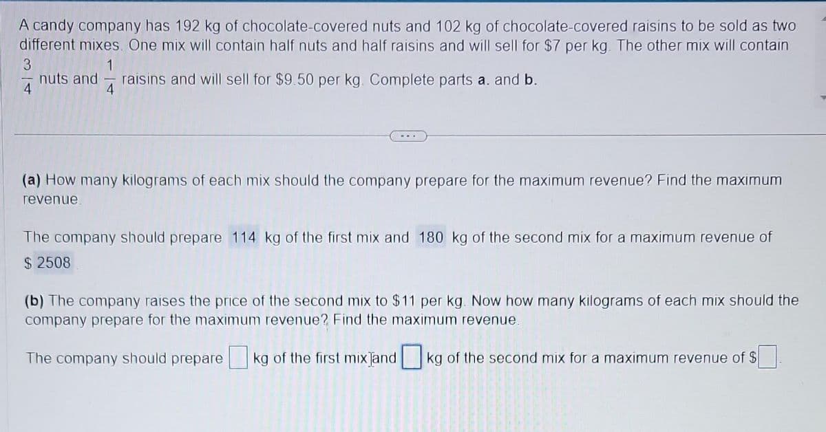 A candy company has 192 kg of chocolate-covered nuts and 102 kg of chocolate-covered raisins to be sold as two
different mixes. One mix will contain half nuts and half raisins and will sell for $7 per kg. The other mix will contain
3
1
nuts and raisins and will sell for $9.50 per kg. Complete parts a. and b.
4
4
(a) How many kilograms of each mix should the company prepare for the maximum revenue? Find the maximum
revenue.
The company should prepare 114 kg of the first mix and 180 kg of the second mix for a maximum revenue of
$ 2508
(b) The company raises the price of the second mix to $11 per kg. Now how many kilograms of each mix should the
company prepare for the maximum revenue? Find the maximum revenue.
The company should prepare kg of the first mix and kg of the second mix for a maximum revenue of $