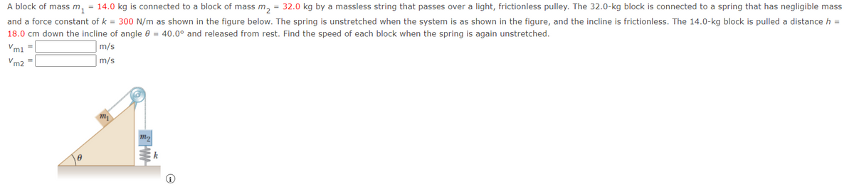 A block of mass m1
= 14.0 kg is connected to a block of mass m₂ = 32.0 kg by a massless string that passes over a light, frictionless pulley. The 32.0-kg block is connected to a spring that has negligible mass
and a force constant of k = 300 N/m as shown in the figure below. The spring is unstretched when the system is as shown in the figure, and the incline is frictionless. The 14.0-kg block is pulled a distance h =
18.0 cm down the incline of angle 0 = 40.0° and released from rest. Find the speed of each block when the spring is again unstretched.
Vm1
m/s
m/s
Vm2 =
A
my
m₂