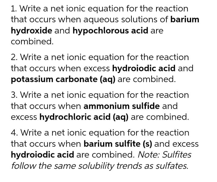 1. Write a net ionic equation for the reaction
that occurs when aqueous solutions of barium
hydroxide and hypochlorous acid are
combined.
2. Write a net ionic equation for the reaction
that occurs when excess hydroiodic acid and
potassium carbonate (aq) are combined.
3. Write a net ionic equation for the reaction
that occurs when ammonium sulfide and
excess hydrochloric acid (aq) are combined.
4. Write a net ionic equation for the reaction
that occurs when barium sulfite (s) and excess
hydroiodic acid are combined. Note: Sulfites
follow the same solubility trends as sulfates.