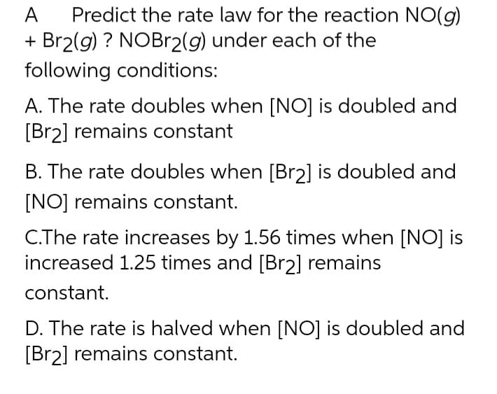 A Predict the rate law for the reaction NO(g)
+ Br2(g) ? NOBr2(g) under each of the
following conditions:
A. The rate doubles when [NO] is doubled and
[Br2] remains constant
B. The rate doubles when [Br2] is doubled and
[NO] remains constant.
C.The rate increases by 1.56 times when [NO] is
increased 1.25 times and [Br2] remains
constant.
D. The rate is halved when [NO] is doubled and
[Br2] remains constant.