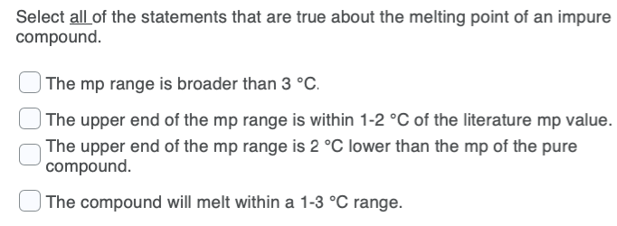 Select all of the statements that are true about the melting point of an impure
compound.
The mp range is broader than 3 °C.
The upper end of the mp range is within 1-2 °C of the literature mp value.
The upper end of the mp range is 2 °C lower than the mp of the pure
compound.
The compound will melt within a 1-3 °C range.