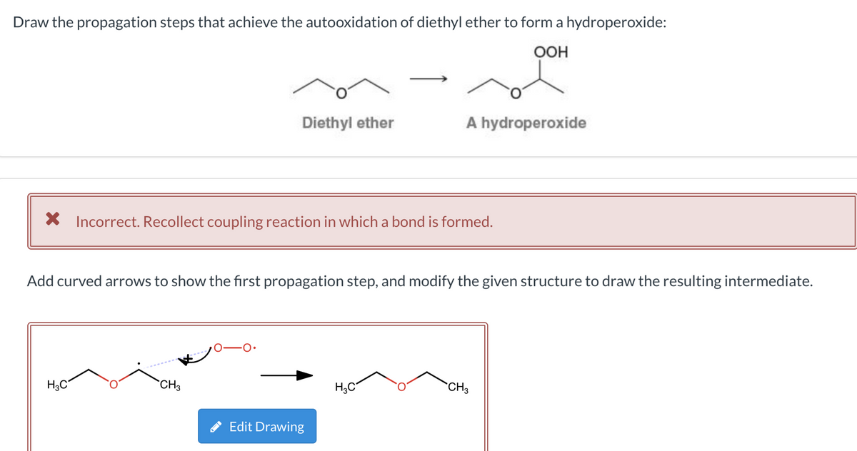 Draw the propagation steps that achieve the autooxidation of diethyl ether to form a hydroperoxide:
OOH
Diethyl ether
X Incorrect. Recollect coupling reaction in which a bond is formed.
H3C
Add curved arrows to show the first propagation step, and modify the given structure to draw the resulting intermediate.
CH3
A hydroperoxide
Edit Drawing
H3C
CH3