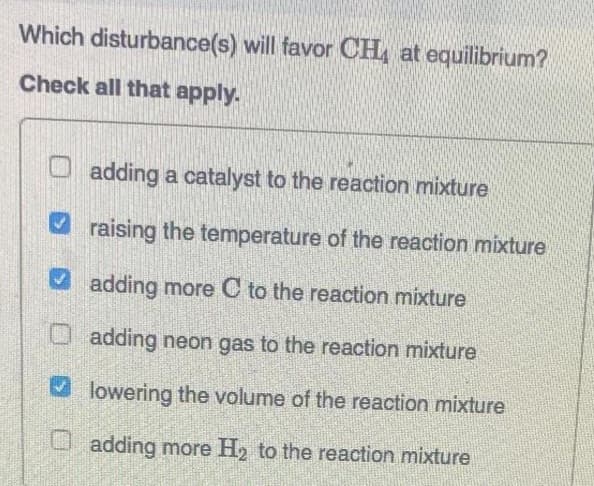 Which disturbance(s) will favor CH at equilibrium?
Check all that apply.
adding a catalyst to the reaction mixture
raising the temperature of the reaction mixture
adding more C to the reaction mixture
adding neon gas to the reaction mixture
✓lowering the volume of the reaction mixture
adding more H₂ to the reaction mixture