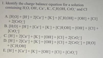 1. Identify the charge balance equation for a solution
containing HO, OH, Ca, K, C,H,OH, CrO, and Cl
A. [HO] + [H] + 2[Ca] + [K]+[CHOH] = [OH] + [CI]
+ 2[CrO,*]
B. [HO] + [H] + [Ca] + [K] + [C,H,OH] = [OH]+[CI] +
[Cro,]
C. [H] + 2[Ca] + [K] = [OH] + [CI] + 2[CrO;]
D. [H] + 2[Ca] + [K] = [OH] + [CI] + 2[CrO,'] + [HO]
+ [C,H,OH]
E. [H] + [Ca] + [K] = [OH] + [CI] + [CrO,"]