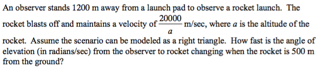 An observer stands 1200 m away from a launch pad to observe a rocket launch. The
rocket blasts off and maintains a velocity of -
20000
-m/sec, where a is the altitude of the
rocket. Assume the scenario can be modeled as a right triangle. How fast is the angle of
elevation (in radians/sec) from the observer to rocket changing when the rocket is 500 m
from the ground?
