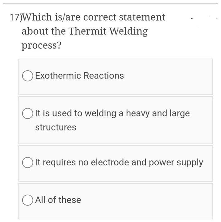 17)Which is/are correct statement
about the Thermit Welding
process?
O Exothermic Reactions
O It is used to welding a heavy and large
structures
O It requires no electrode and power supply
O All of these
