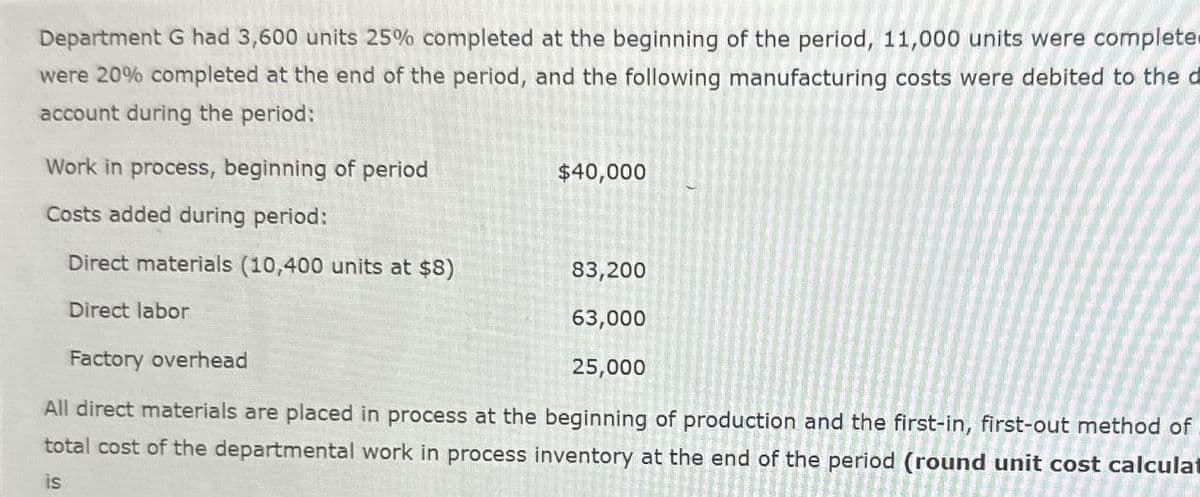 Department G had 3,600 units 25% completed at the beginning of the period, 11,000 units were complete
were 20% completed at the end of the period, and the following manufacturing costs were debited to the d
account during the period:
Work in process, beginning of period
Costs added during period:
Direct materials (10,400 units at $8)
Direct labor
$40,000
83,200
63,000
25,000
Factory overhead
All direct materials are placed in process at the beginning of production and the first-in, first-out method of
total cost of the departmental work in process inventory at the end of the period (round unit cost calculat
is