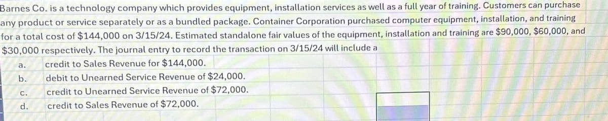 Barnes Co. is a technology company which provides equipment, installation services as well as a full year of training. Customers can purchase
any product or service separately or as a bundled package. Container Corporation purchased computer equipment, installation, and training
for a total cost of $144,000 on 3/15/24. Estimated standalone fair values of the equipment, installation and training are $90,000, $60,000, and
$30,000 respectively. The journal entry to record the transaction on 3/15/24 will include a
a.
credit to Sales Revenue for $144,000.
b.
debit to Unearned Service Revenue of $24,000.
credit to Unearned Service Revenue of $72,000.
credit to Sales Revenue of $72,000.
C.
d.