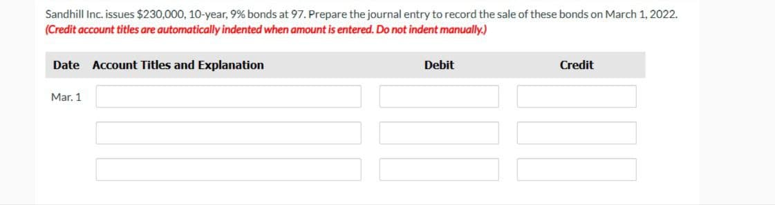 Sandhill Inc. issues $230,000, 10-year, 9% bonds at 97. Prepare the journal entry to record the sale of these bonds on March 1, 2022.
(Credit account titles are automatically indented when amount is entered. Do not indent manually.)
Date Account Titles and Explanation
Mar. 1
Debit
Credit