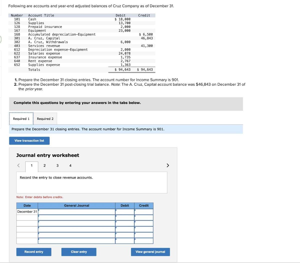 Following are accounts and year-end adjusted balances of Cruz Company as of December 31.
Number Account Title
101 Cash
126 Supplies
128 Prepaid insurance
167
Equipment
168 Accumulated depreciation-Equipment
301
As Cruza
A.
302
403
612 Depreciation expense-Equipment
622 Salaries expense
637 Insurance expense
640
652
Cruz, Capital
A. Cruz, Withdrawals
Servic
Services revenue
Rent expense
Supplies expense
Totals
Required 1
Required 2
1. Prepare the December 31 closing entries. The account number for Income Summary is 901.
2. Prepare the December 31 post-closing trial balance. Note: The A. Cruz, Capital account balance was $46,843 on December 31 of
the prior year.
View transaction list
Complete this questions by entering your answers in the tabs below.
Journal entry worksheet
1 2
Prepare the December 31 closing entries. The account number for Income Summary is 901.
Record the entry to close revenue accounts.
Date
December 31
3 4
Note: Enter debits before credits.
Record entry
Debit
$ 18,000
13,700
2,000
23,000
6,000
2,000
24,078
General Journal
Clear entry
Credit
$ 6,500
46,843
41,300
1,735
2,767
1,363
$ 94,643 $ 94,643
Debit
Credit
View general journal
>