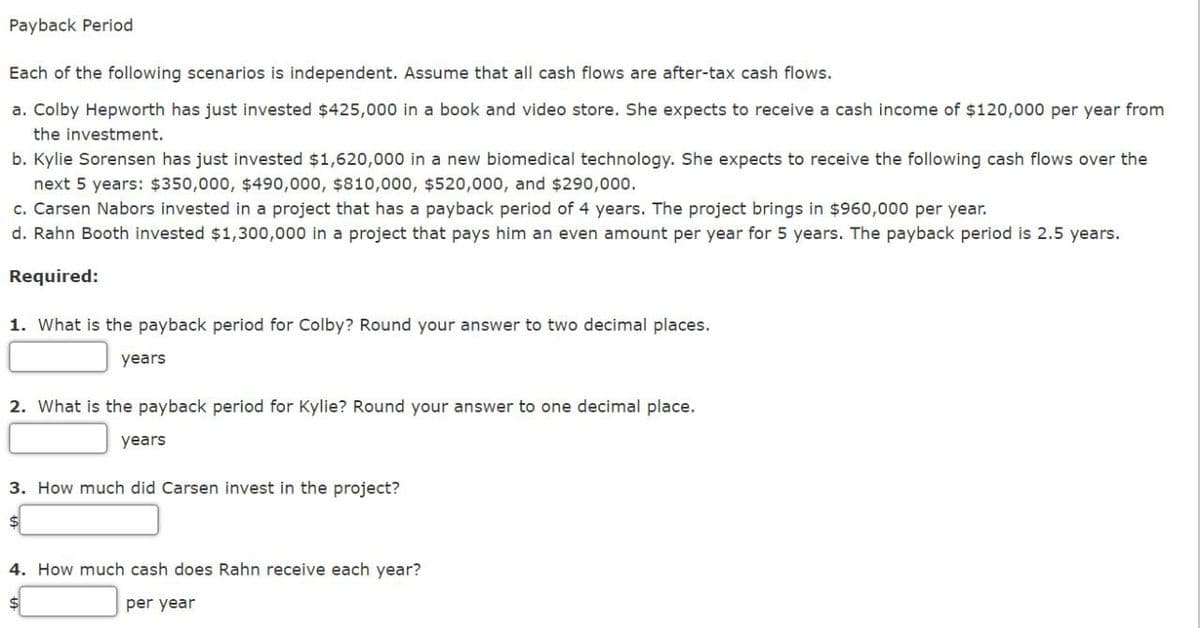 Payback Period.
Each of the following scenarios is independent. Assume that all cash flows are after-tax cash flows.
a. Colby Hepworth has just invested $425,000 in a book and video store. She expects to receive a cash income of $120,000 per year from
the investment.
b. Kylie Sorensen has just invested $1,620,000 in a new biomedical technology. She expects to receive the following cash flows over the
next 5 years: $350,000, $490,000, $810,000, $520,000, and $290,000.
c. Carsen Nabors invested in a project that has a payback period of 4 years. The project brings in $960,000 per year.
d. Rahn Booth invested $1,300,000 in a project that pays him an even amount per year for 5 years. The payback period is 2.5 years.
Required:
1. What is the payback period for Colby? Round your answer to two decimal places.
years
2. What is the payback period for Kylie? Round your answer to one decimal place.
years
3. How much did Carsen invest in the project?
4. How much cash does Rahn receive each year?
per year