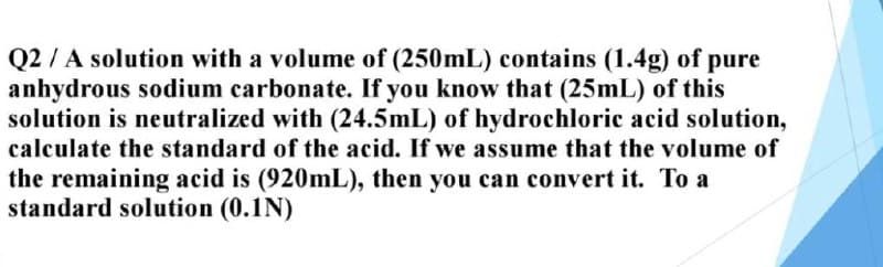 Q2/A solution with a volume of (250mL) contains (1.4g) of pure
anhydrous sodium carbonate. If you know that (25mL) of this
solution is neutralized with (24.5mL) of hydrochloric acid solution,
calculate the standard of the acid. If we assume that the volume of
the remaining acid is (920mL), then you can convert it. To a
standard solution (0.1N)