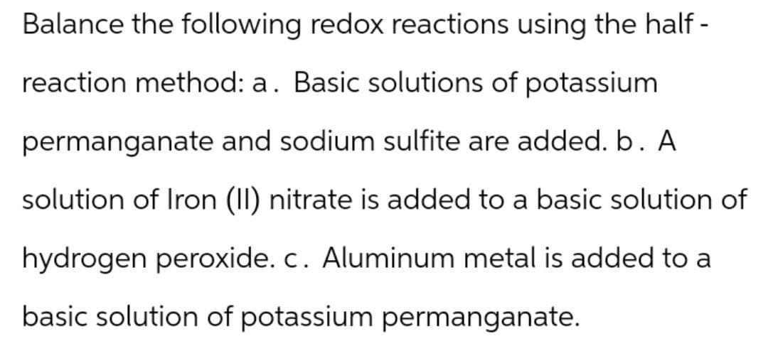 Balance the following redox reactions using the half-
reaction method: a. Basic solutions of potassium
permanganate and sodium sulfite are added. b. A
solution of Iron (II) nitrate is added to a basic solution of
hydrogen peroxide. c. Aluminum metal is added to a
basic solution of potassium permanganate.