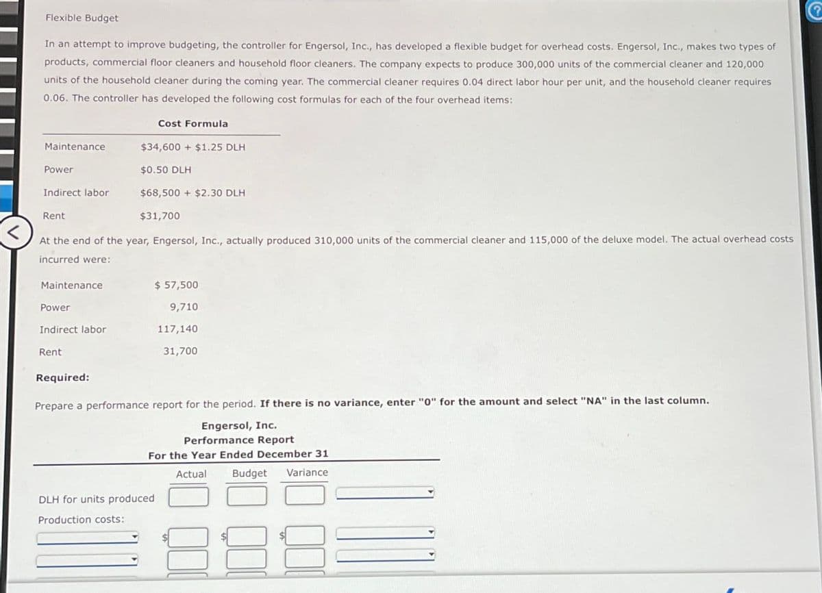Flexible Budget
In an attempt to improve budgeting, the controller for Engersol, Inc., has developed a flexible budget for overhead costs. Engersol, Inc., makes two types of
products, commercial floor cleaners and household floor cleaners. The company expects to produce 300,000 units of the commercial cleaner and 120,000
units of the household cleaner during the coming year. The commercial cleaner requires 0.04 direct labor hour per unit, and the household cleaner requires
0.06. The controller has developed the following cost formulas for each of the four overhead items:
Maintenance
Power
Indirect labor
Rent
Maintenance
Power
Indirect labor
At the end of the year, Engersol, Inc., actually produced 310,000 units of the commercial cleaner and 115,000 of the deluxe model. The actual overhead costs.
incurred were:
Rent
Cost Formula
$34,600+ $1.25 DLH
Required:
$0.50 DLH
$68,500+ $2.30 DLH
$31,700
$ 57,500
9,710
DLH for units produced
Production costs:
117,140
31,700
Prepare a performance report for the period. If there is no variance, enter "0" for the amount and select "NA" in the last column.
Engersol, Inc.
Performance Report
For the Year Ended December 31
Actual
Budget
Variance
000
000
QO
?