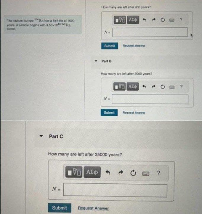 The radium isotope 226 Ra has a hall-life of 1600
years. A sample begins with 3.50x1010 226 Ra
atoms.
Y Part C
N
Submit
How many are left after 400 years?
195] ΑΣΦ
Submit Request Answer
Part B
How many are left after 2000 years?
N=
1971 ΑΣΦ
Submit
How many are left after 35000 years?
Request Answer
ΜΕ ΑΣΦΑ
Request Answer
BAC
?
?