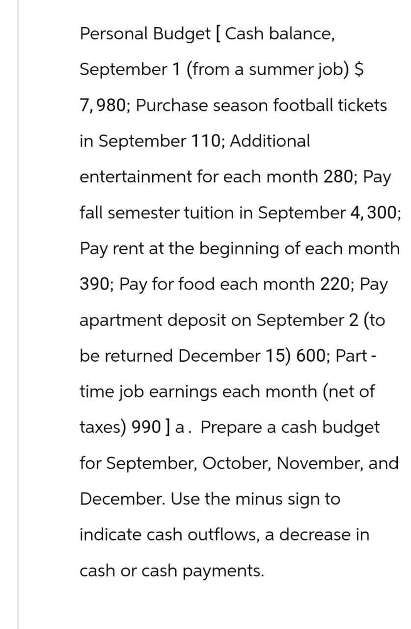 Personal Budget [ Cash balance,
September 1 (from a summer job) $
7,980; Purchase season football tickets
in September 110; Additional
entertainment for each month 280; Pay
fall semester tuition in September 4, 300;
Pay rent at the beginning of each month
390; Pay for food each month 220; Pay
apartment deposit on September 2 (to
be returned December 15) 600; Part -
time job earnings each month (net of
taxes) 990] a. Prepare a cash budget
for September, October, November, and
December. Use the minus sign to
indicate cash outflows, a decrease in
cash or cash payments.