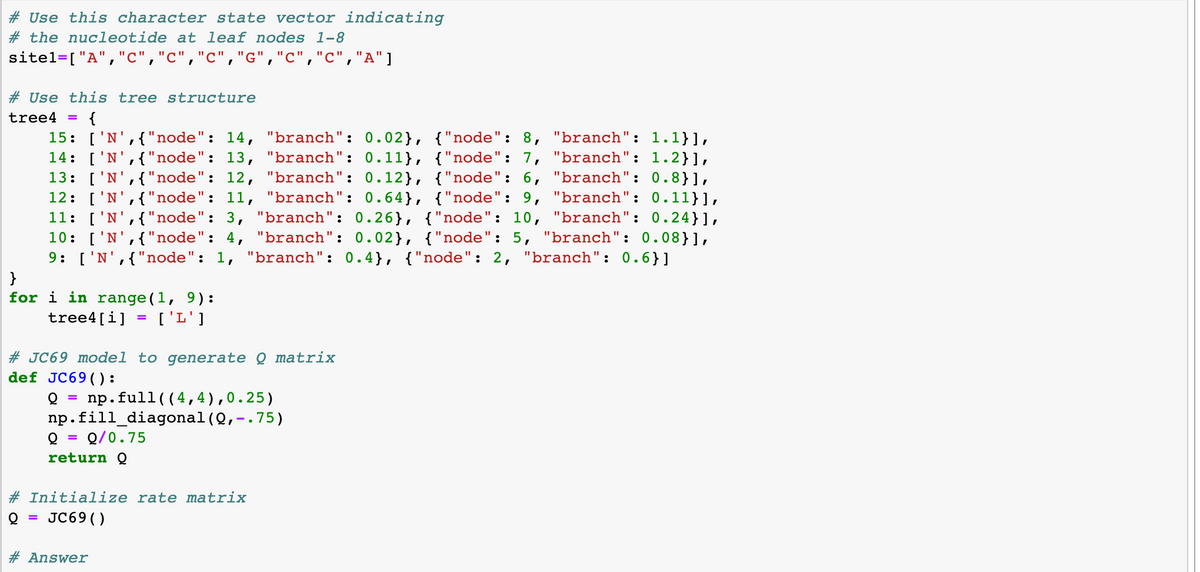 # Use this character state vector indicating
# the nucleotide at leaf nodes 1-8
sitel=["A","c","c","c","G","C","C","A"]
# Use this tree structure
tree4 {
"branch": 1.1}],
15: ['N', { "node": 14, "branch": 0.02}, {"node" : 8,
14: ['N', { "node": 13, "branch": 0.11}, {"node": 7, "branch": 1.2}],
13: ['N',{"node": 12, "branch": 0.12}, {"node": 6, "branch": 0.8}],
12: ['N',{"node": 11, "branch": 0.64}, {"node": 9, "branch": 0.11}],
11: ['N', { "node": 3, "branch": 0.26}, {"node": 10, "branch": 0.24}],
10: ['N', { "node": 4, "branch": 0.02}, {"node": 5, "branch": 0.08}],
9: ['N',{"node": 1, "branch": 0.4}, {"node": 2, "branch": 0.6}]
}
for i in range(1, 9):
tree4[i] = ['L']
#JC69 model to generate Q matrix
def JC69():
np. full ((4,4), 0.25)
np. fill_diagonal (0,-.75)
Q
Q/0.75
return Q
#Initialize rate matrix
JC69 ( )
# Answer