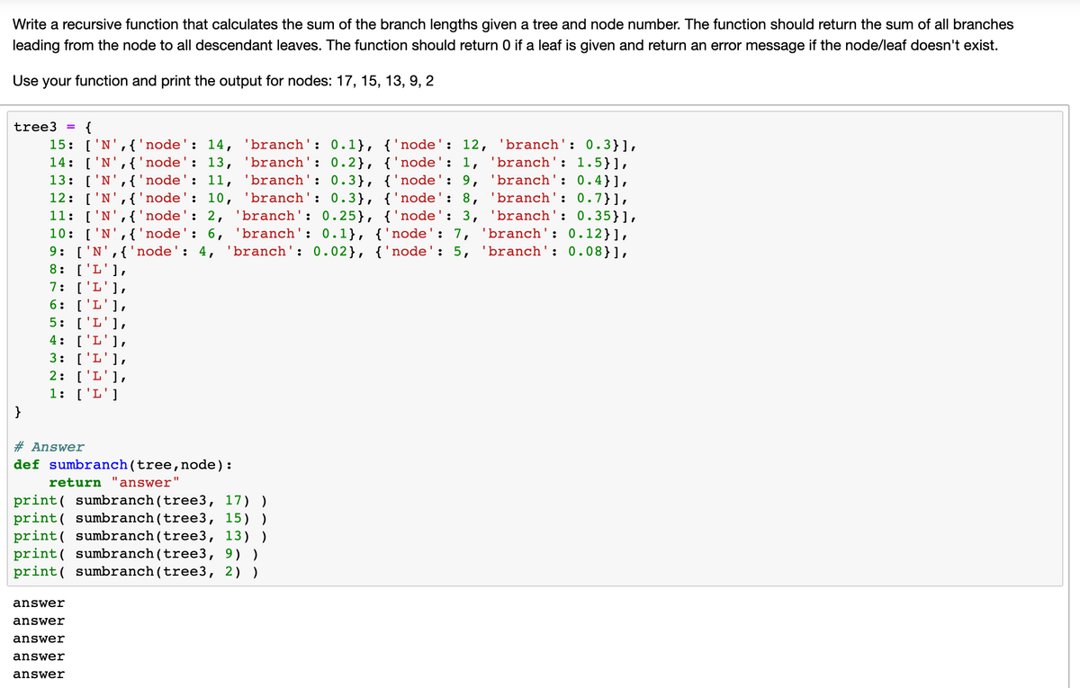 Write a recursive function that calculates the sum of the branch lengths given a tree and node number. The function should return the sum of all branches
leading from the node to all descendant leaves. The function should return 0 if a leaf is given and return an error message if the node/leaf doesn't exist.
Use your function and print the output for nodes: 17, 15, 13, 9, 2
tree3
=
{
15: ['N', {'node': 14, 'branch': 0.1}, {'node': 12,
'branch': 0.3}],
14: ['N', {'node': 13, 'branch': 0.2}, {'node': 1, 'branch': 1.5}],
13: ['N', {'node': 11, 'branch': 0.3}, {'node': 9, 'branch': 0.4}],
12: ['N', {'node': 10, 'branch': 0.3}, {'node': 8,
'branch': 0.7}],
11: ['N', {'node': 2, 'branch': 0.25}, {'node': 3, 'branch': 0.35}],
10: ['N', {'node': 6, 'branch': 0.1}, {'node': 7, 'branch': 0.12}],
9: ['N', {'node': 4, 'branch': 0.02}, {'node': 5, 'branch': 0.08}],
8: ['L'] "
7: ['L'],
6: ['L'],
5: ['L'],
4: [L "
3: ['L'],
2: ['L'],
1: ['L']
#Answer
def sumbranch (tree, node):
return answer
answer
answer
answer
answer
answer
"1
print sumbranch (tree3, 17) )
print sumbranch (tree3, 15))
print sumbranch(tree3, 13))
print sumbranch (tree3, 9))
print sumbranch (tree3, 2) )