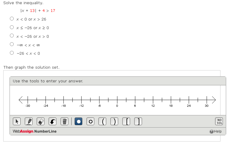 Solve the inequality.
|x + 13| + 4 > 17
O x<0 or x > 26
O xs -26 or x 20
O x< -26 or x >0
ー くXくO0
-26 <x < 0
Then graph the solution set.
Use the tools to enter your answer.
+
-30
-24
-18
-12
-6
12
18
24
30
NO
SOL
WebAssign. NumberLine
O Help
