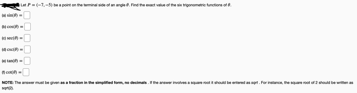 Let P = (-7,-5) be a point on the terminal side of an angle 0. Find the exact value of the six trigonometric functions of 0.
(a) sin(0) =
(b) cos(0) =
(c) sec(0) :
(d) csc(0) =
(e) tan(0) =
(f) cot(0) :
NOTE: The answer must be given as a fraction in the simplified form, no decimals . If the answer involves a square root it should be entered as sqrt . For instance, the square root of 2 should be written as
sqrt(2).
