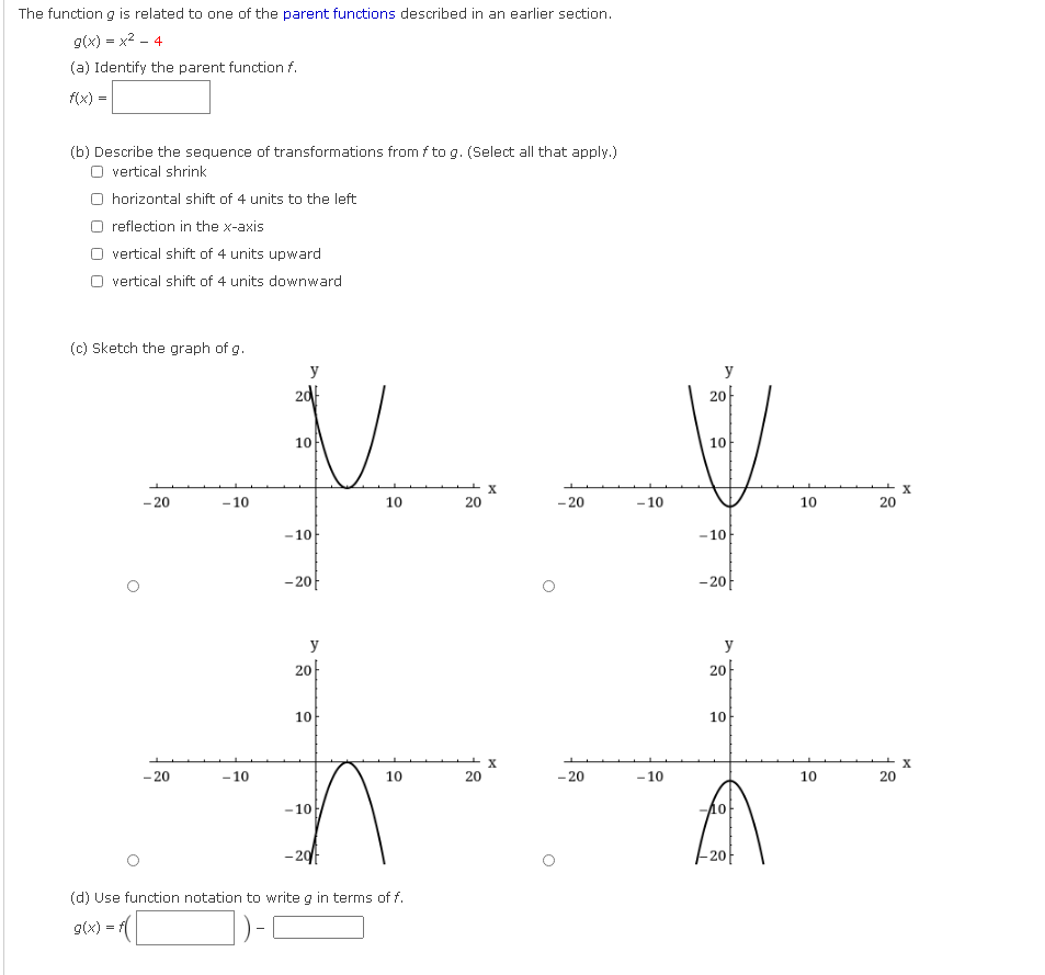 The function g is related to one of the parent functions described in an earlier section.
g(x) = x2 - 4
(a) Identify the parent function f.
f(x) =
(b) Describe the sequence of transformations from f to g. (Select all that apply.)
O vertical shrink
O horizontal shift of 4 units to the left
reflection in the x-axis
vertical shift of 4 units upward
vertical shift of 4 units downward
(c) Sketch the graph of g.
y
y
2d
20-
10
10
- 20
- 10
10
20
- 20
- 10
10
20
-10
-10
-20-
- 20
y
y
20-
20
10
10
X
- 20
- 10
10
20
- 20
- 10
10
20
-10
-20
(d) Use function notation to write g in terms of f.
(x)5
