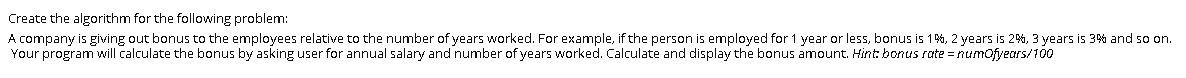 Create the algorithm for the following problem:
A company is giving out bonus to the employees relative to the number of years worked. For example, if the person is employed for 1 year or less, bonus is 1%, 2 years is 2%, 3 years is 3% and so on.
Your program will calculate the bonus by asking user for annual salary and number of years worked. Calculate and display the bonus amount. Hint: bonus rate = numofyears/100
