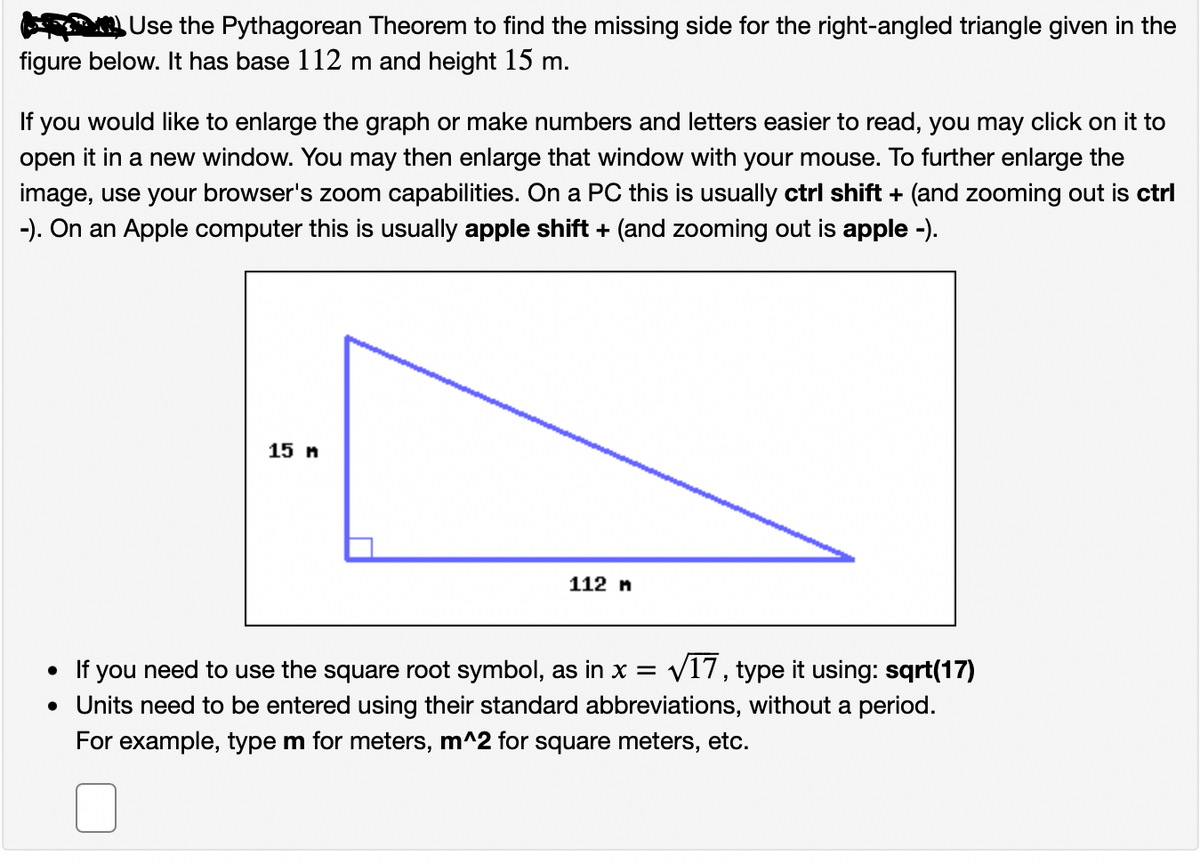 Use the Pythagorean Theorem to find the missing side for the right-angled triangle given in the
figure below. It has base 112 m and height 15 m.
If you would like to enlarge the graph or make numbers and letters easier to read, you may click on it to
open it in a new window. You may then enlarge that window with your mouse. To further enlarge the
image, use your browser's zoom capabilities. On a PC this is usually ctrl shift + (and zooming out is ctrl
-). On an Apple computer this is usually apple shift + (and zooming out is apple -).
15 n
112 n
• If you need to use the square root symbol, as in x =
V17, type it using: sqrt(17)
• Units need to be entered using their standard abbreviations, without a period.
For example, type m for meters, m^2 for square meters, etc.
