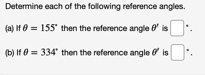 Determine each of the following reference angles.
(a) If 0 = 155° then the reference angle 0' is
(b) If 0 = 334° then the reference angle 0' is
